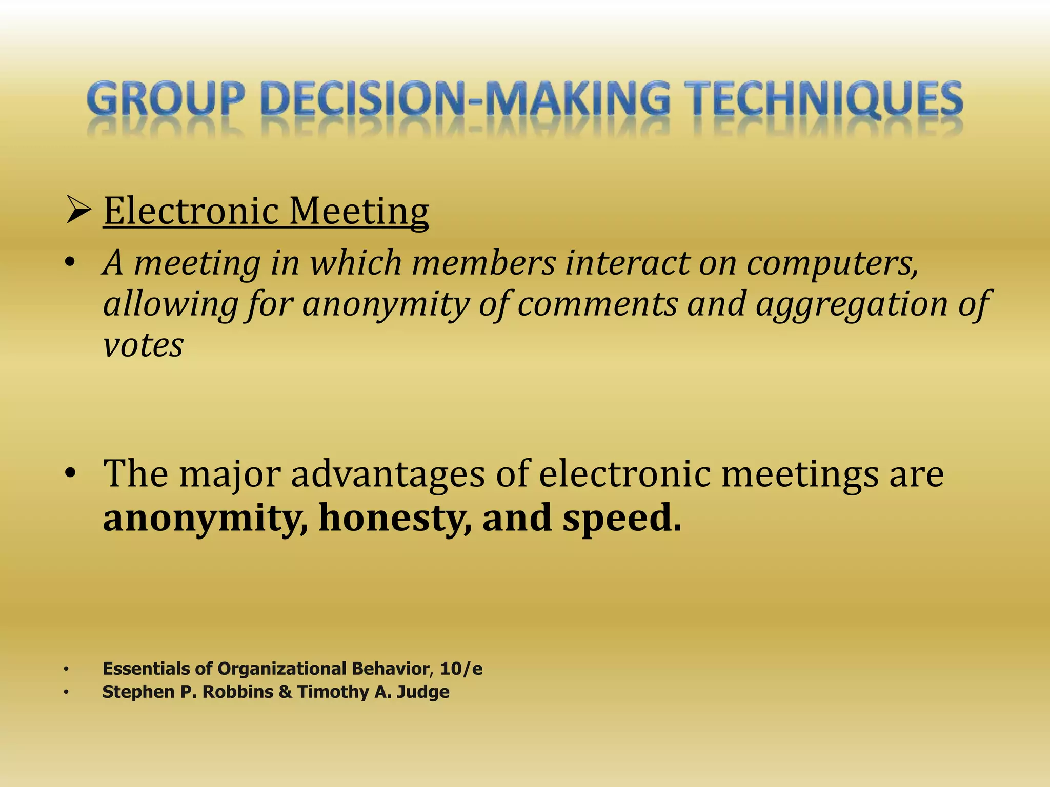  Electronic Meeting
• A meeting in which members interact on computers,
allowing for anonymity of comments and aggregation of
votes
• The major advantages of electronic meetings are
anonymity, honesty, and speed.
• Essentials of Organizational Behavior, 10/e
• Stephen P. Robbins & Timothy A. Judge
 