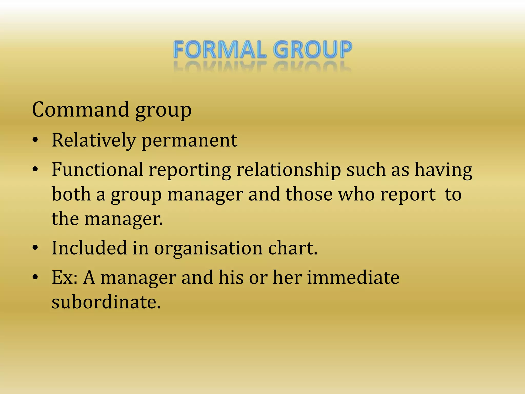 Command group
• Relatively permanent
• Functional reporting relationship such as having
both a group manager and those who report to
the manager.
• Included in organisation chart.
• Ex: A manager and his or her immediate
subordinate.
 