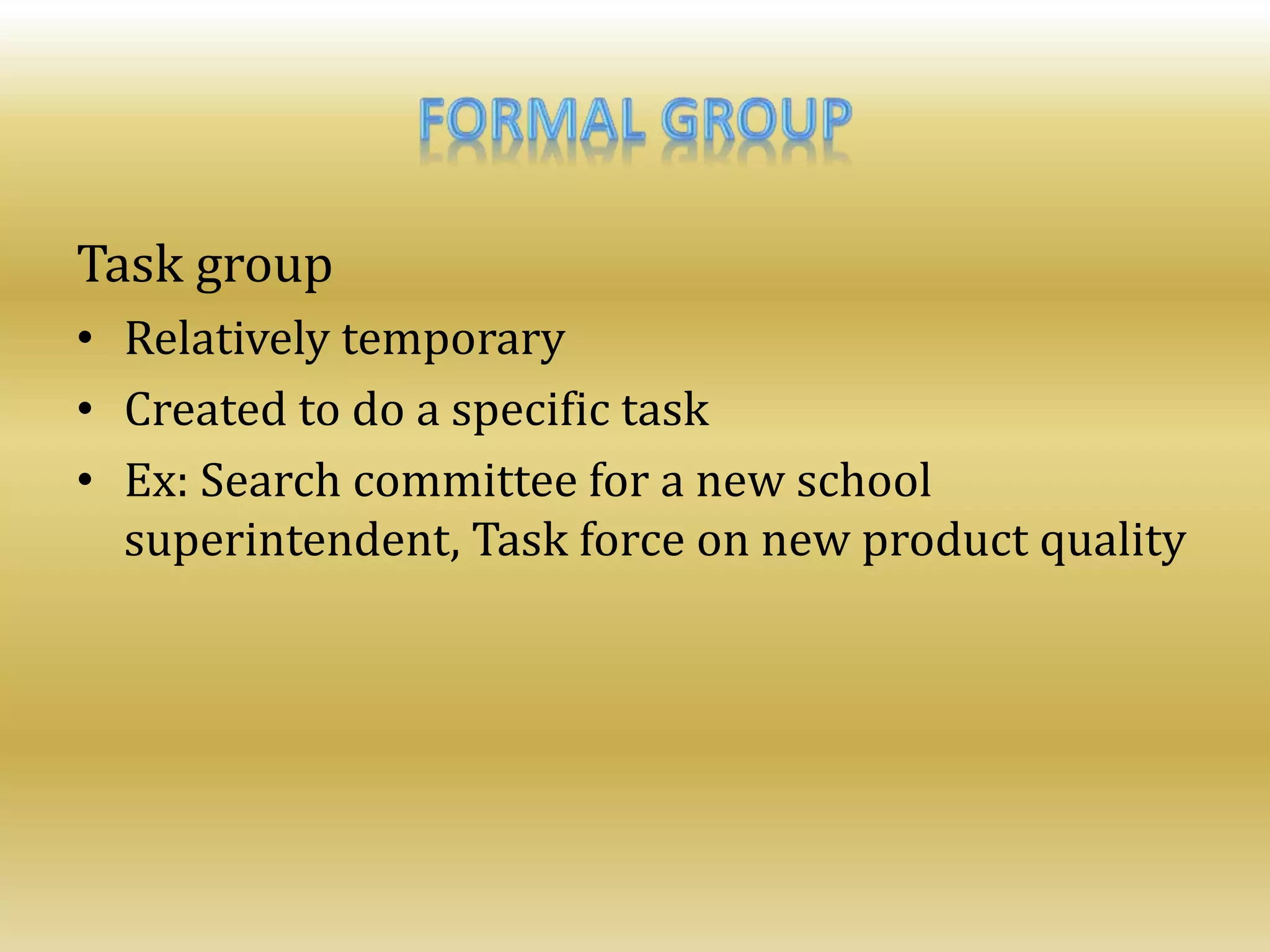 Task group
• Relatively temporary
• Created to do a specific task
• Ex: Search committee for a new school
superintendent, Task force on new product quality
 