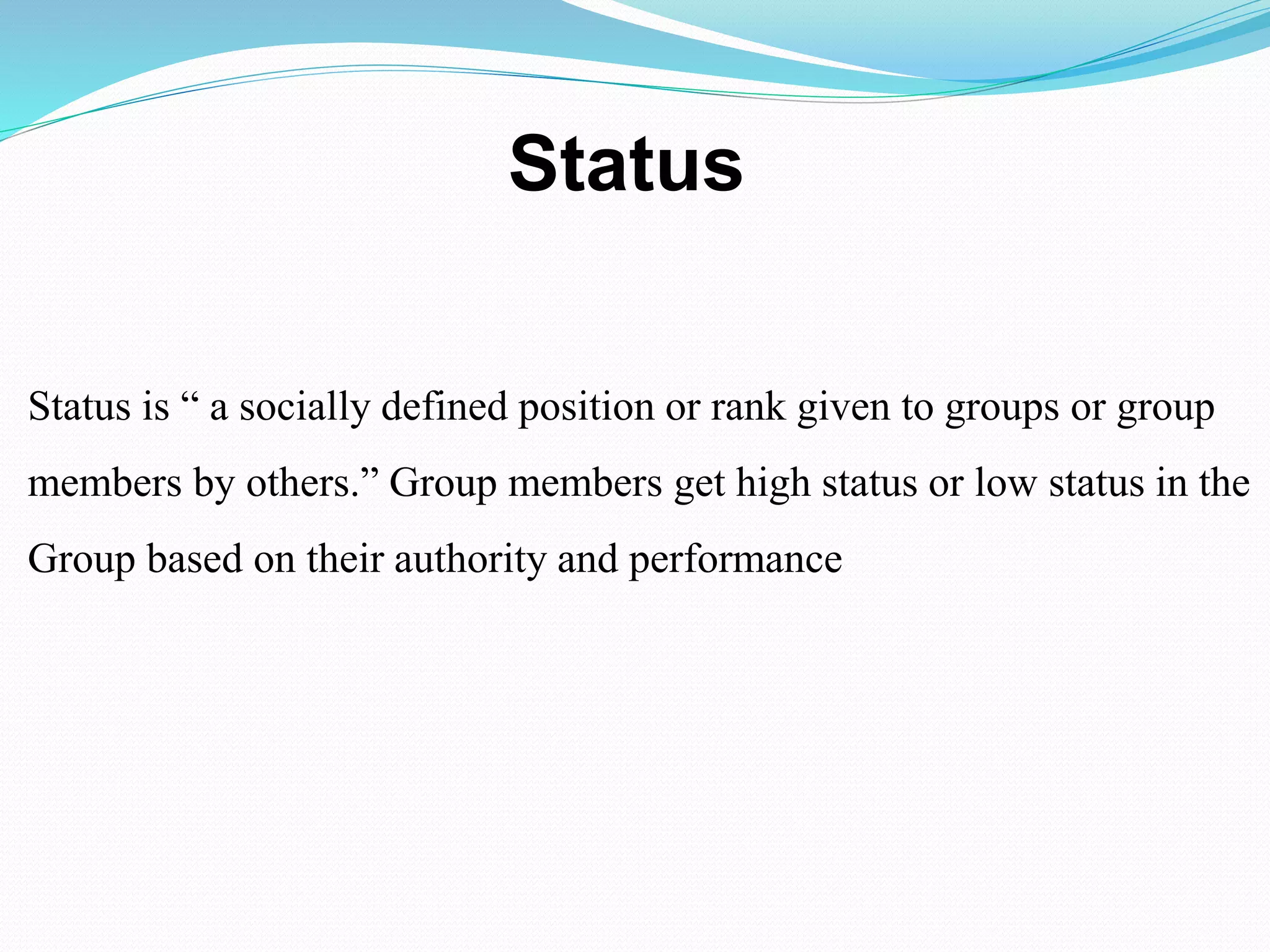 Status 
Status is “ a socially defined position or rank given to groups or group 
members by others.” Group members get high status or low status in the 
Group based on their authority and performance 
 