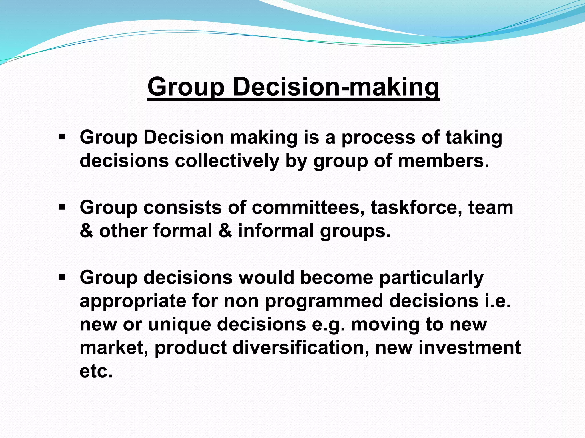 Group Decision-making 
 Group Decision making is a process of taking 
decisions collectively by group of members. 
 Group consists of committees, taskforce, team 
& other formal & informal groups. 
 Group decisions would become particularly 
appropriate for non programmed decisions i.e. 
new or unique decisions e.g. moving to new 
market, product diversification, new investment 
etc. 
 