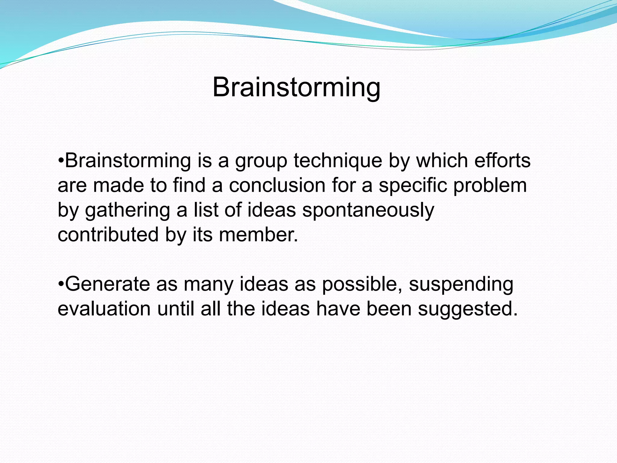 Brainstorming 
•Brainstorming is a group technique by which efforts 
are made to find a conclusion for a specific problem 
by gathering a list of ideas spontaneously 
contributed by its member. 
•Generate as many ideas as possible, suspending 
evaluation until all the ideas have been suggested. 
 
