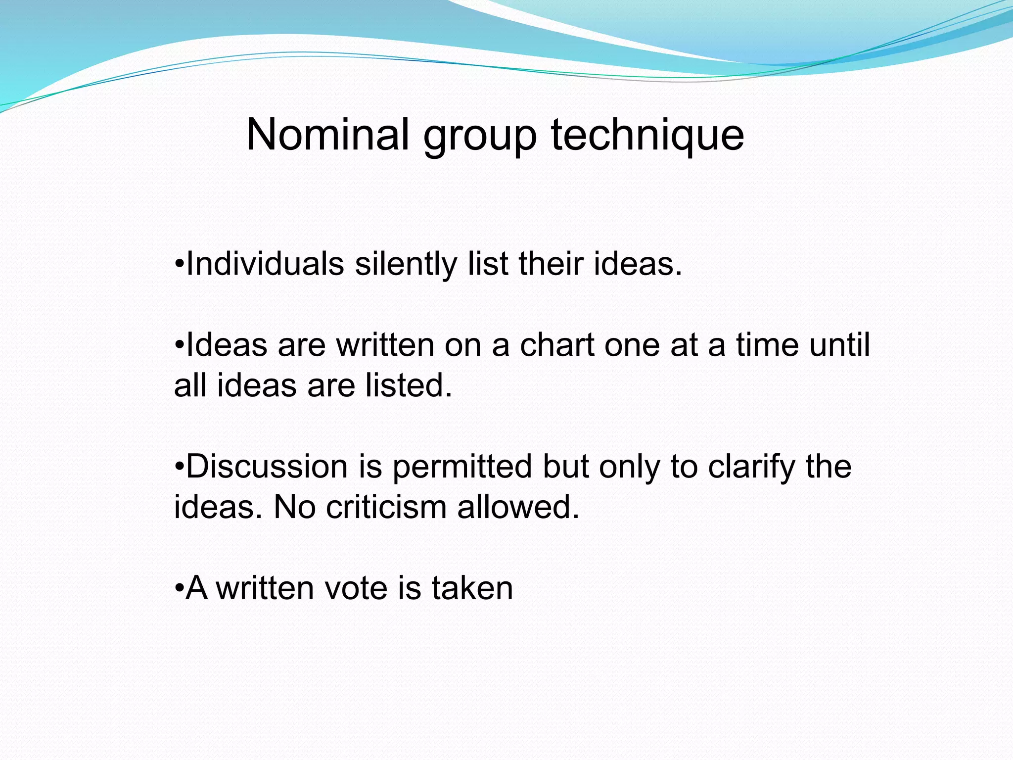 Nominal group technique 
•Individuals silently list their ideas. 
•Ideas are written on a chart one at a time until 
all ideas are listed. 
•Discussion is permitted but only to clarify the 
ideas. No criticism allowed. 
•A written vote is taken 
 