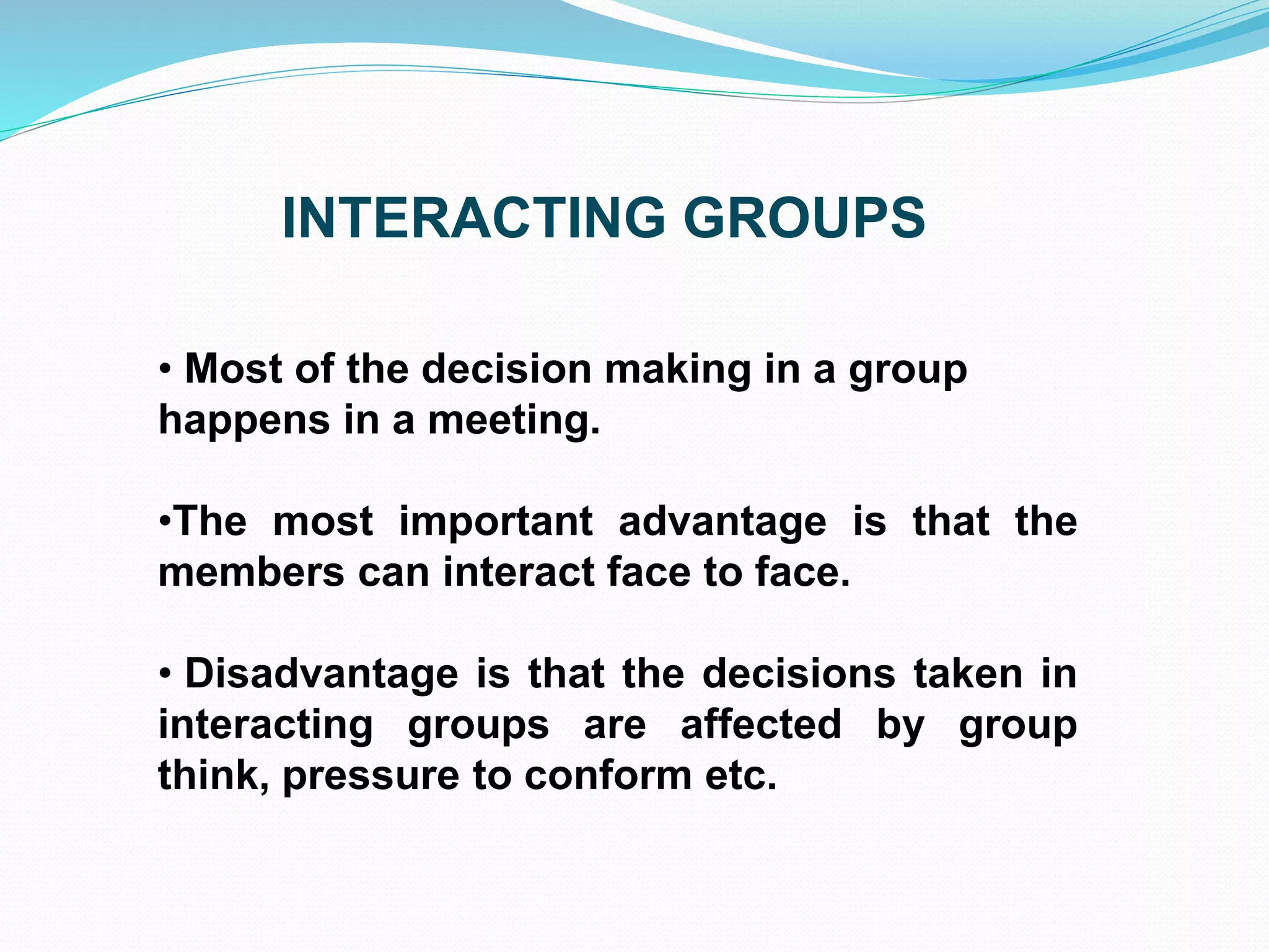 INTERACTING GROUPS 
• Most of the decision making in a group 
happens in a meeting. 
•The most important advantage is that the 
members can interact face to face. 
• Disadvantage is that the decisions taken in 
interacting groups are affected by group 
think, pressure to conform etc. 
 