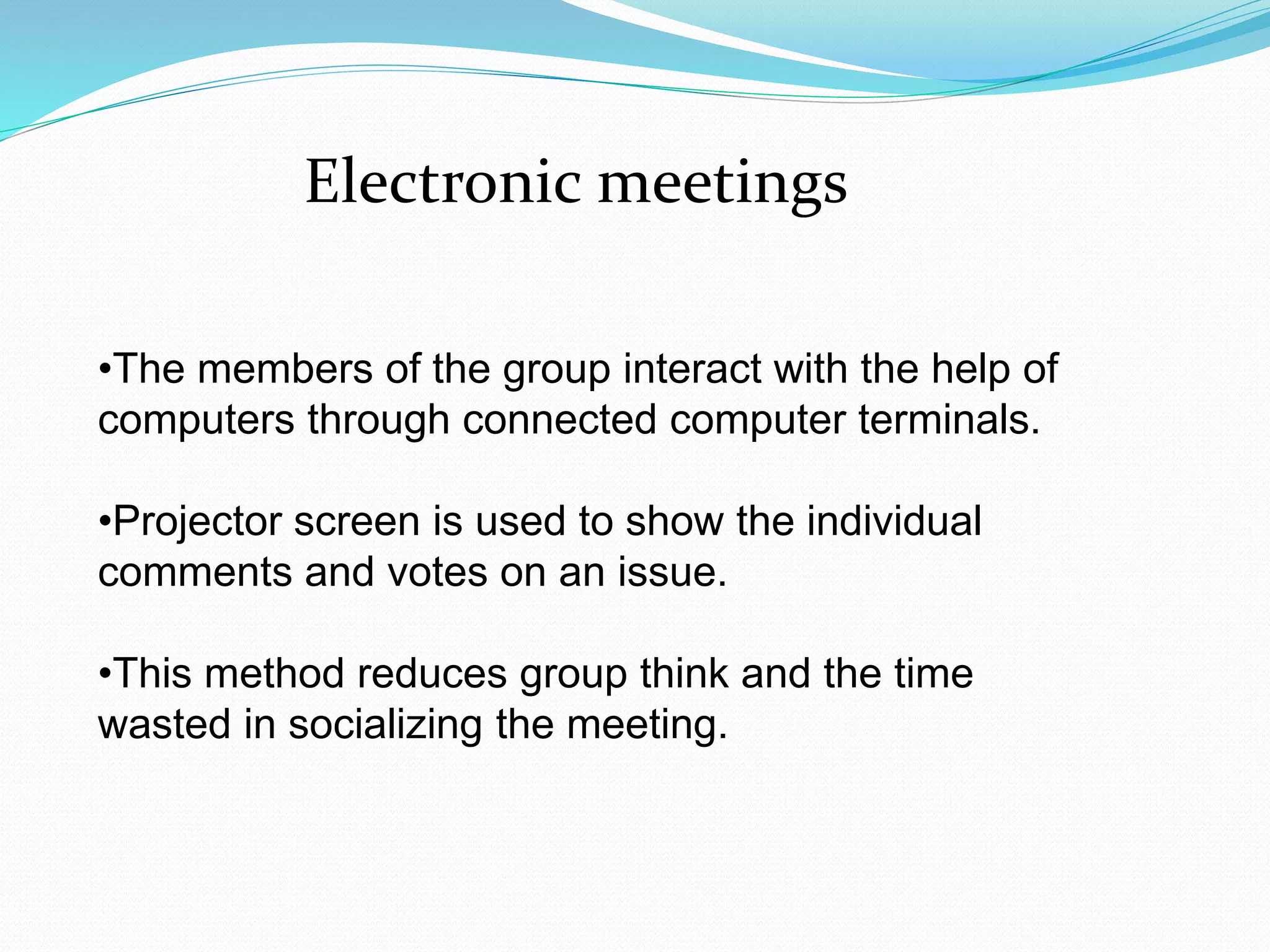 Electronic meetings 
•The members of the group interact with the help of 
computers through connected computer terminals. 
•Projector screen is used to show the individual 
comments and votes on an issue. 
•This method reduces group think and the time 
wasted in socializing the meeting. 
 