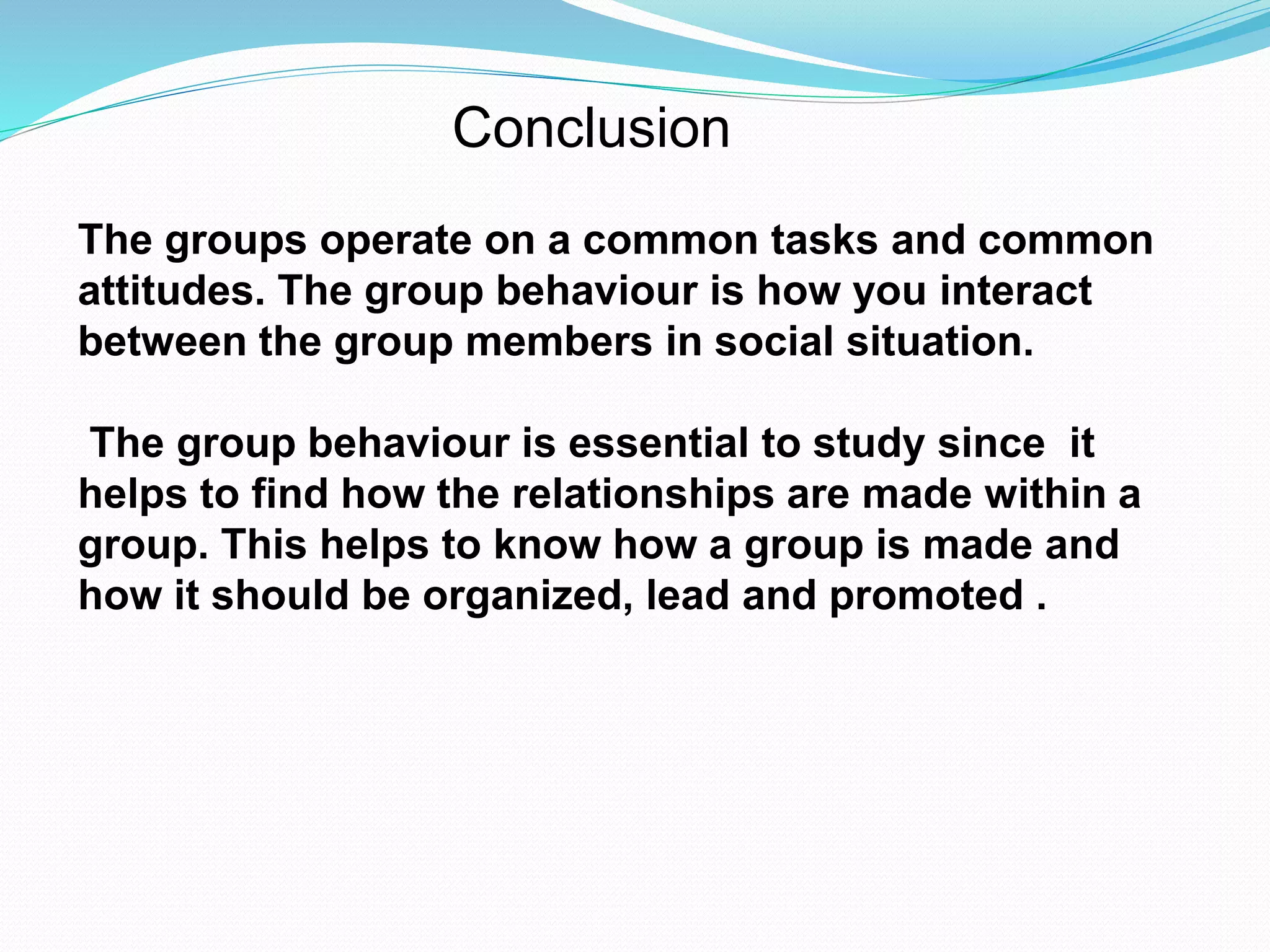 Conclusion 
The groups operate on a common tasks and common 
attitudes. The group behaviour is how you interact 
between the group members in social situation. 
The group behaviour is essential to study since it 
helps to find how the relationships are made within a 
group. This helps to know how a group is made and 
how it should be organized, lead and promoted . 
 
