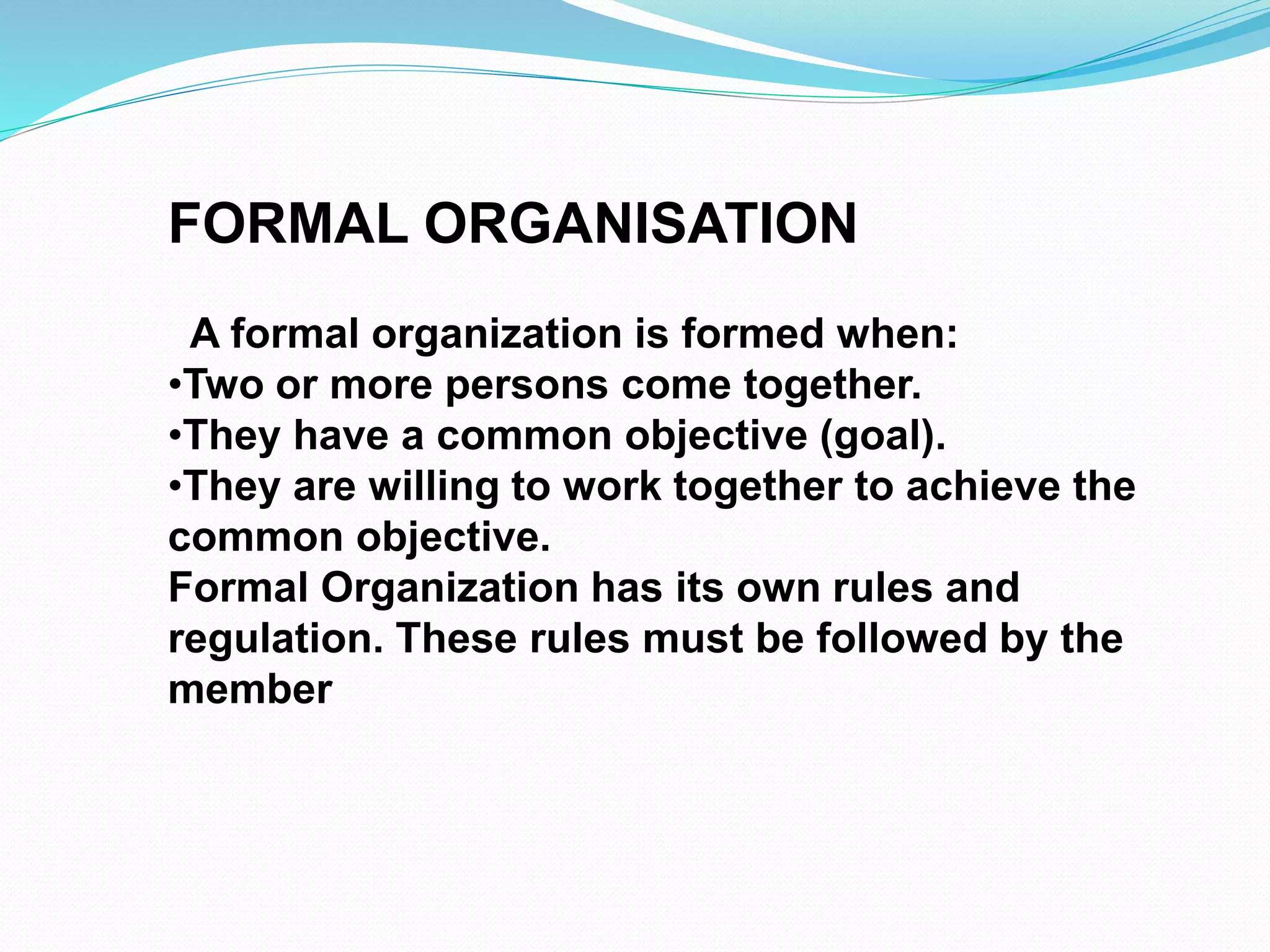 FORMAL ORGANISATION 
A formal organization is formed when: 
•Two or more persons come together. 
•They have a common objective (goal). 
•They are willing to work together to achieve the 
common objective. 
Formal Organization has its own rules and 
regulation. These rules must be followed by the 
member 
 
