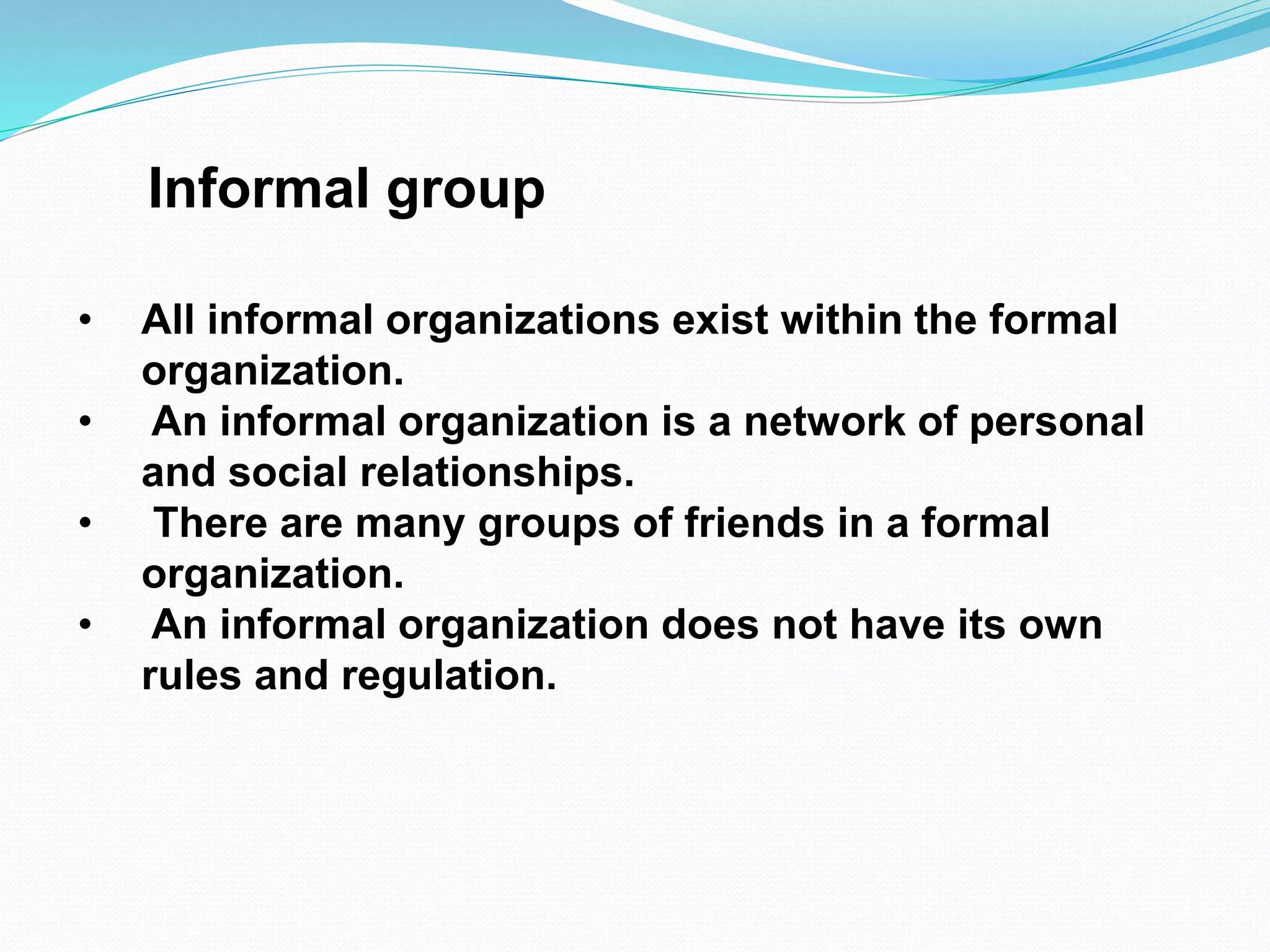Informal group 
• All informal organizations exist within the formal 
organization. 
• An informal organization is a network of personal 
and social relationships. 
• There are many groups of friends in a formal 
organization. 
• An informal organization does not have its own 
rules and regulation. 
 