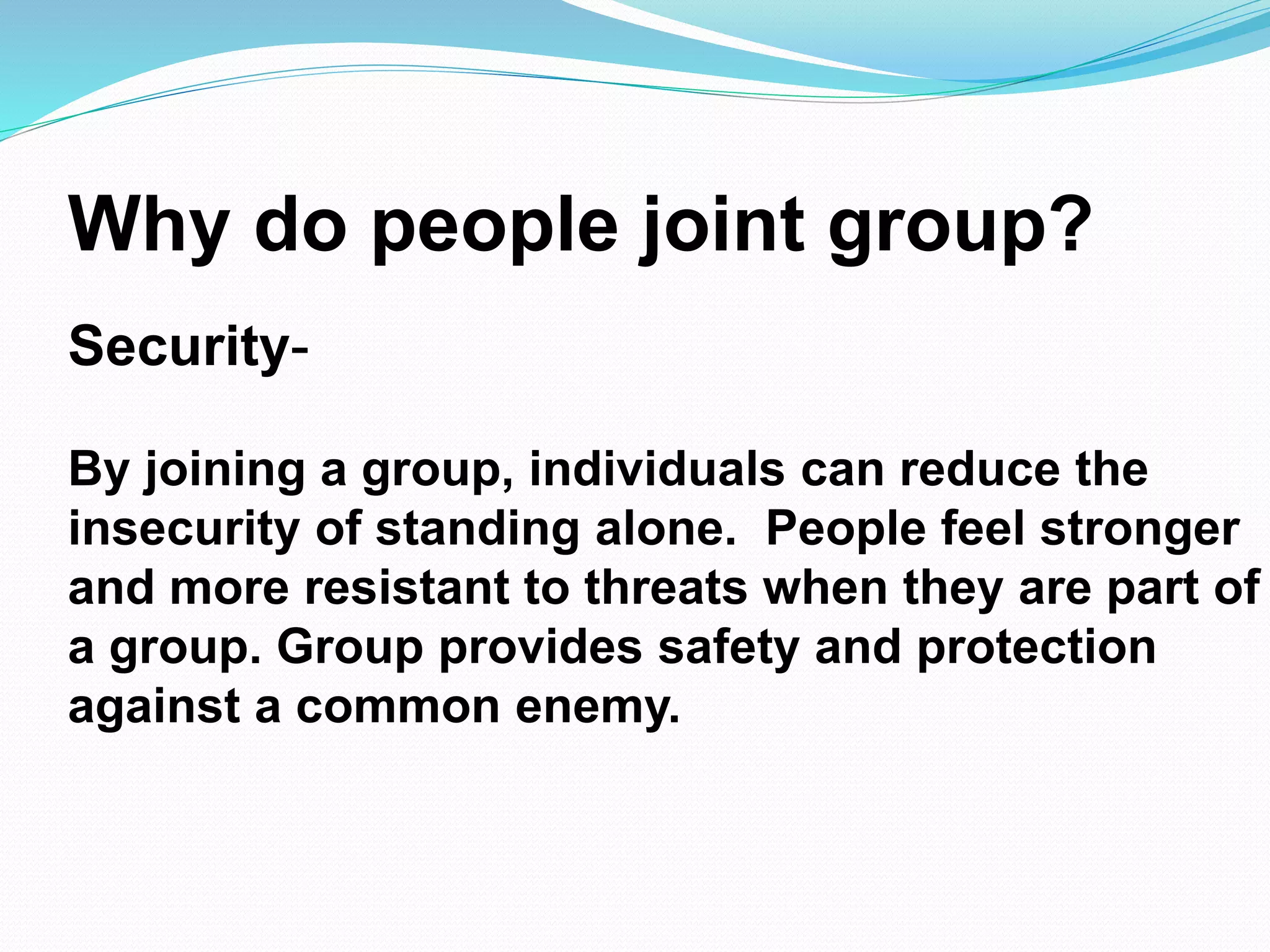 Why do people joint group? 
Security- 
By joining a group, individuals can reduce the 
insecurity of standing alone. People feel stronger 
and more resistant to threats when they are part of 
a group. Group provides safety and protection 
against a common enemy. 
 