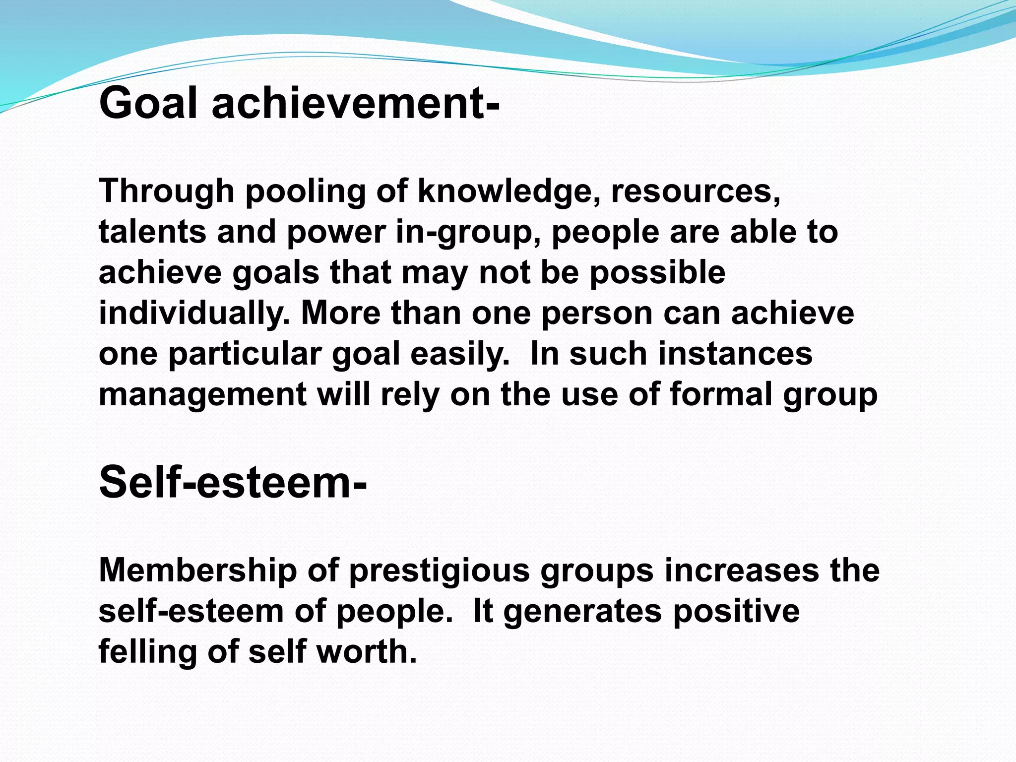 Goal achievement- 
Through pooling of knowledge, resources, 
talents and power in-group, people are able to 
achieve goals that may not be possible 
individually. More than one person can achieve 
one particular goal easily. In such instances 
management will rely on the use of formal group 
Self-esteem- 
Membership of prestigious groups increases the 
self-esteem of people. It generates positive 
felling of self worth. 
 