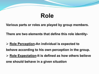 Role 
Various parts or roles are played by group members. 
There are two elements that define this role identity- 
 Role Perception-An individual is expected to 
behave according to his own perception in the group. 
 Role Expectation-It is defined as how others believe 
one should behave in a given situation 
 