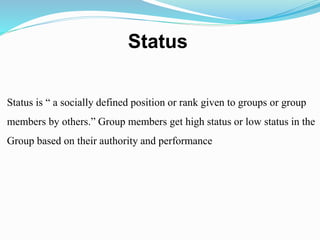 Status 
Status is “ a socially defined position or rank given to groups or group 
members by others.” Group members get high status or low status in the 
Group based on their authority and performance 
 