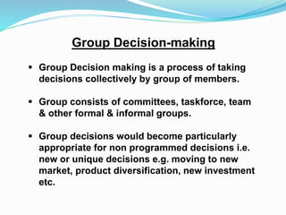 Group Decision-making 
 Group Decision making is a process of taking 
decisions collectively by group of members. 
 Group consists of committees, taskforce, team 
& other formal & informal groups. 
 Group decisions would become particularly 
appropriate for non programmed decisions i.e. 
new or unique decisions e.g. moving to new 
market, product diversification, new investment 
etc. 
 