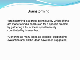 Brainstorming 
•Brainstorming is a group technique by which efforts 
are made to find a conclusion for a specific problem 
by gathering a list of ideas spontaneously 
contributed by its member. 
•Generate as many ideas as possible, suspending 
evaluation until all the ideas have been suggested. 
 