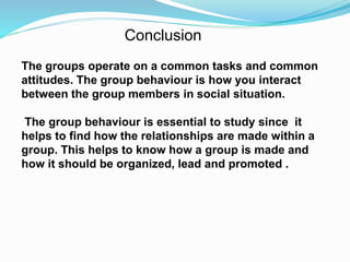 Conclusion 
The groups operate on a common tasks and common 
attitudes. The group behaviour is how you interact 
between the group members in social situation. 
The group behaviour is essential to study since it 
helps to find how the relationships are made within a 
group. This helps to know how a group is made and 
how it should be organized, lead and promoted . 
 