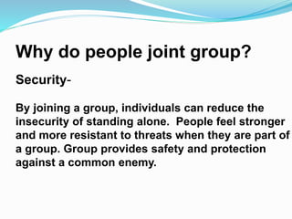 Why do people joint group? 
Security- 
By joining a group, individuals can reduce the 
insecurity of standing alone. People feel stronger 
and more resistant to threats when they are part of 
a group. Group provides safety and protection 
against a common enemy. 
 