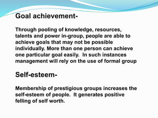 Goal achievement- 
Through pooling of knowledge, resources, 
talents and power in-group, people are able to 
achieve goals that may not be possible 
individually. More than one person can achieve 
one particular goal easily. In such instances 
management will rely on the use of formal group 
Self-esteem- 
Membership of prestigious groups increases the 
self-esteem of people. It generates positive 
felling of self worth. 
 