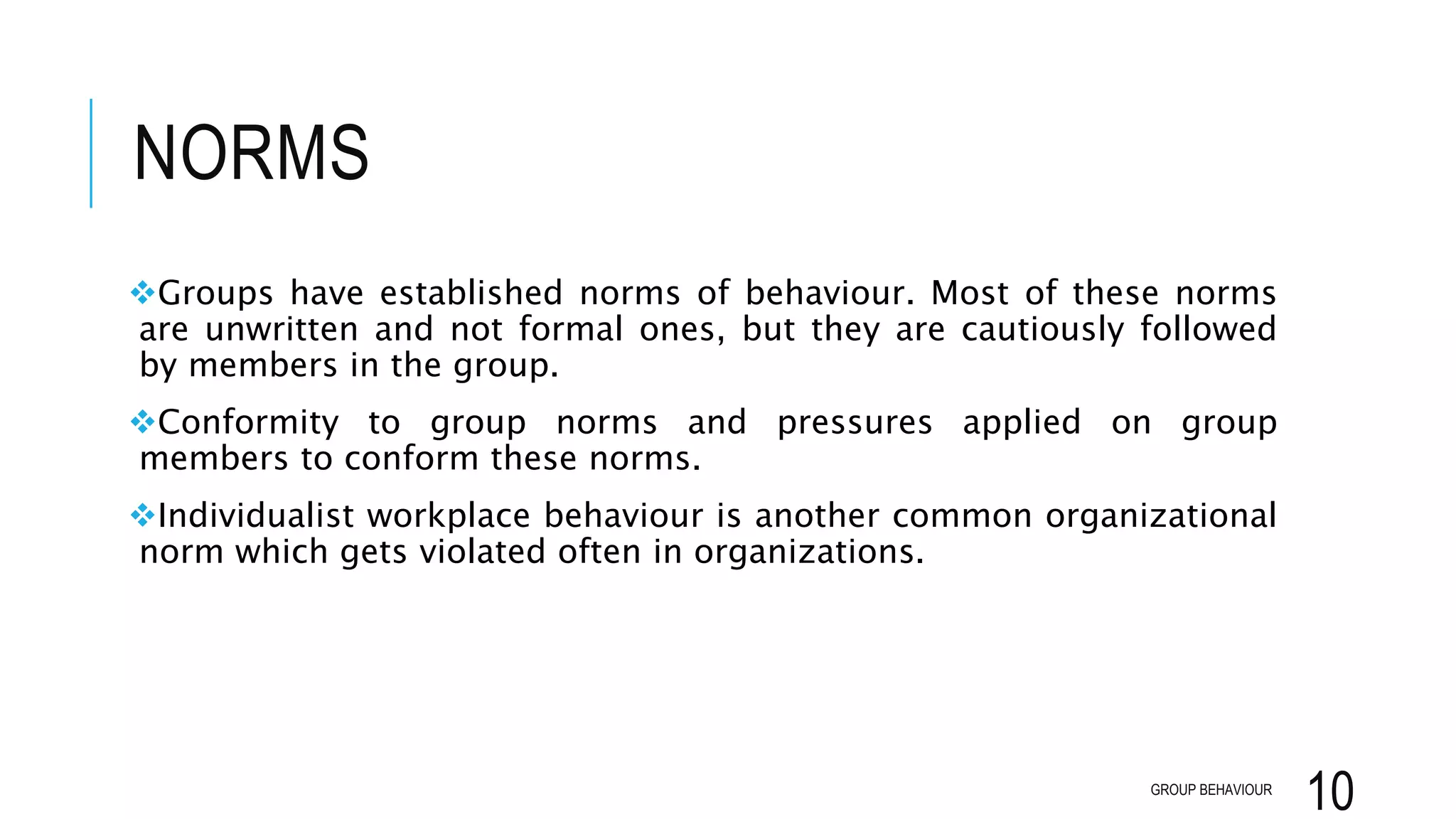NORMS
Groups have established norms of behaviour. Most of these norms
are unwritten and not formal ones, but they are cautiously followed
by members in the group.
Conformity to group norms and pressures applied on group
members to conform these norms.
Individualist workplace behaviour is another common organizational
norm which gets violated often in organizations.
GROUP BEHAVIOUR
10
 