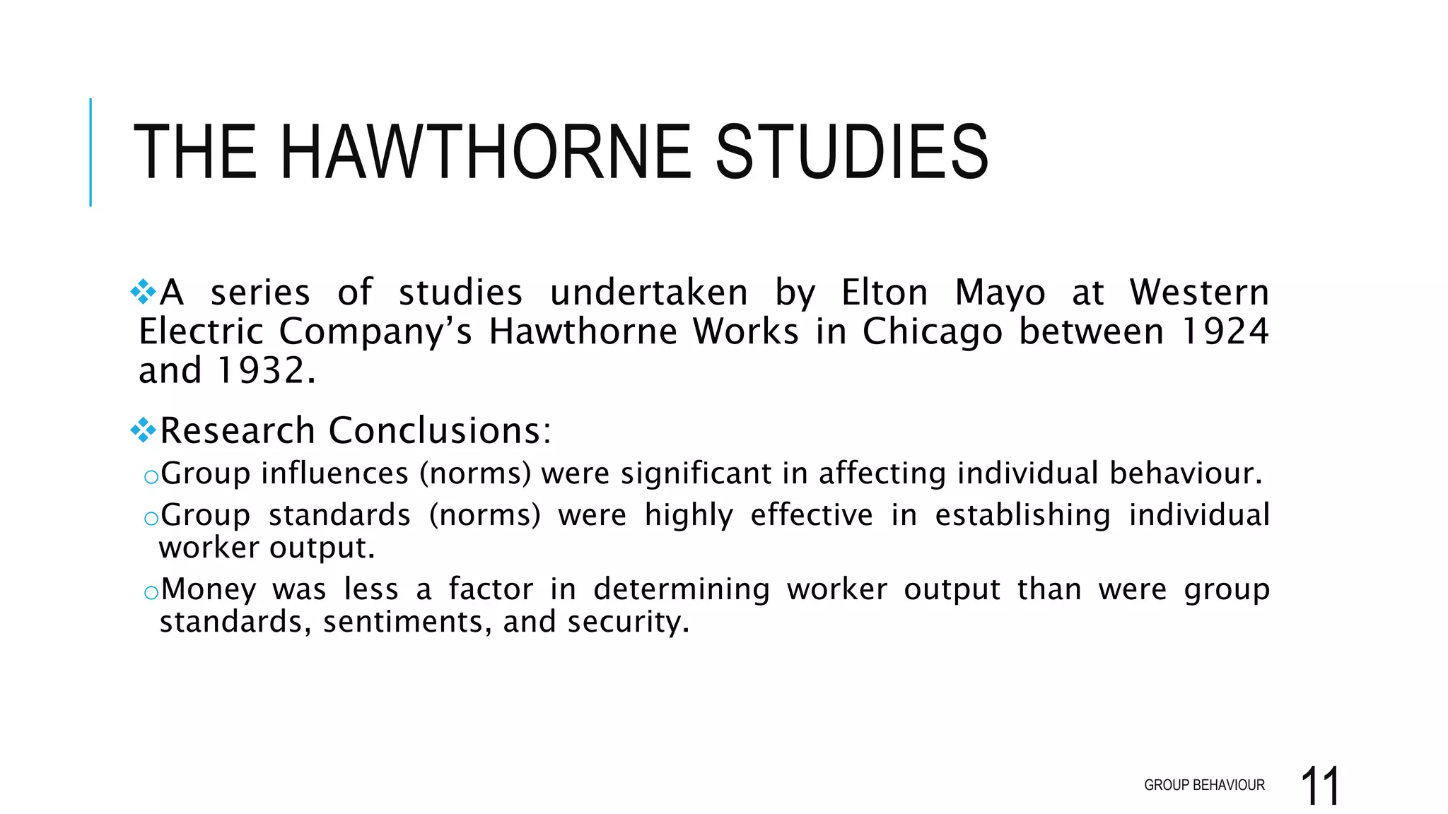 THE HAWTHORNE STUDIES
A series of studies undertaken by Elton Mayo at Western
Electric Company’s Hawthorne Works in Chicago between 1924
and 1932.
Research Conclusions:
oGroup influences (norms) were significant in affecting individual behaviour.
oGroup standards (norms) were highly effective in establishing individual
worker output.
oMoney was less a factor in determining worker output than were group
standards, sentiments, and security.
GROUP BEHAVIOUR
11
 