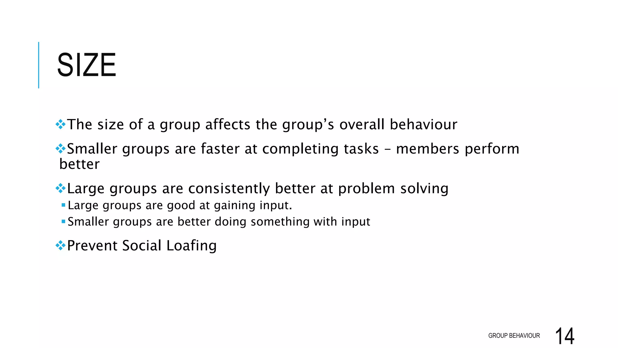 SIZE
The size of a group affects the group’s overall behaviour
Smaller groups are faster at completing tasks – members perform
better
Large groups are consistently better at problem solving
Large groups are good at gaining input.
Smaller groups are better doing something with input
Prevent Social Loafing
GROUP BEHAVIOUR
14
 