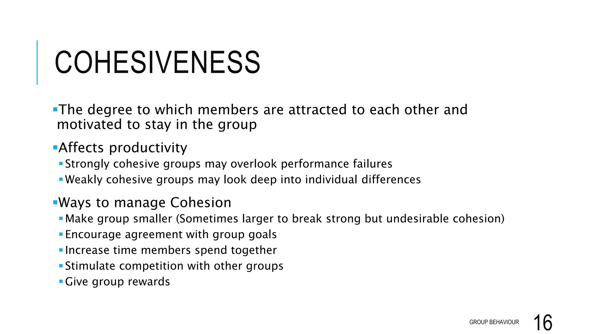 COHESIVENESS
The degree to which members are attracted to each other and
motivated to stay in the group
Affects productivity
Strongly cohesive groups may overlook performance failures
Weakly cohesive groups may look deep into individual differences
Ways to manage Cohesion
Make group smaller (Sometimes larger to break strong but undesirable cohesion)
Encourage agreement with group goals
Increase time members spend together
Stimulate competition with other groups
Give group rewards
GROUP BEHAVIOUR
16
 