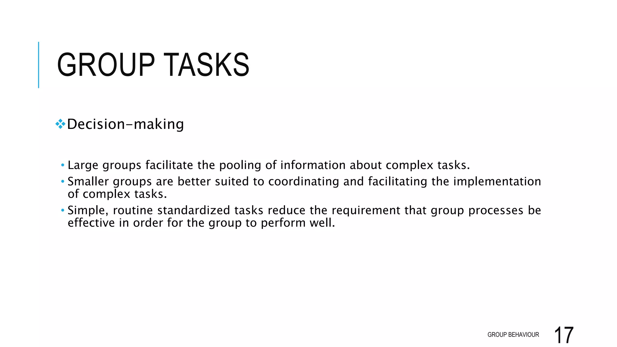 GROUP TASKS
Decision-making
• Large groups facilitate the pooling of information about complex tasks.
• Smaller groups are better suited to coordinating and facilitating the implementation
of complex tasks.
• Simple, routine standardized tasks reduce the requirement that group processes be
effective in order for the group to perform well.
GROUP BEHAVIOUR
17
 
