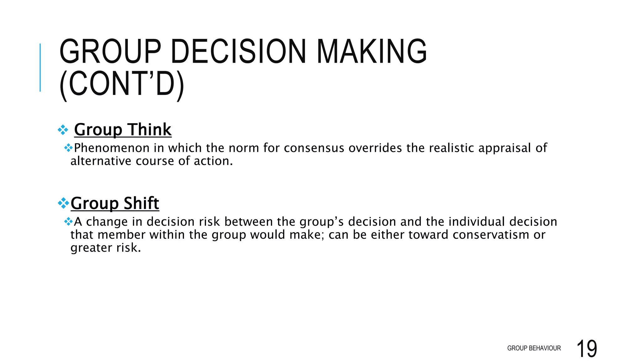 GROUP DECISION MAKING
(CONT’D)
 Group Think
Phenomenon in which the norm for consensus overrides the realistic appraisal of
alternative course of action.
Group Shift
A change in decision risk between the group’s decision and the individual decision
that member within the group would make; can be either toward conservatism or
greater risk.
GROUP BEHAVIOUR
19
 