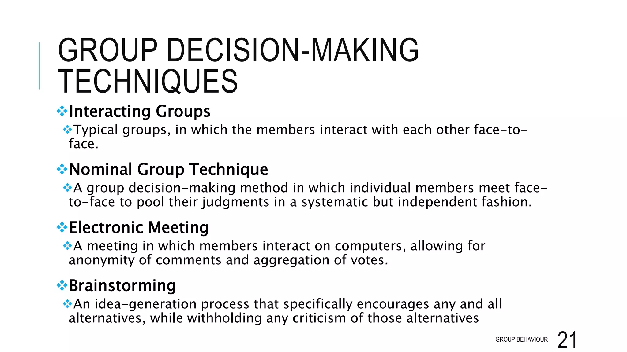 GROUP DECISION-MAKING
TECHNIQUES
Interacting Groups
Typical groups, in which the members interact with each other face-to-
face.
Nominal Group Technique
A group decision-making method in which individual members meet face-
to-face to pool their judgments in a systematic but independent fashion.
Electronic Meeting
A meeting in which members interact on computers, allowing for
anonymity of comments and aggregation of votes.
Brainstorming
An idea-generation process that specifically encourages any and all
alternatives, while withholding any criticism of those alternatives
GROUP BEHAVIOUR
21
 