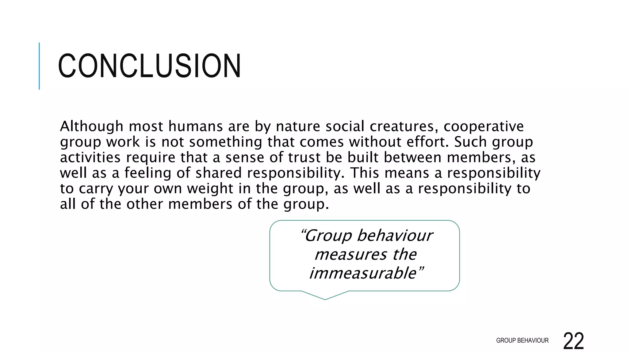 CONCLUSION
Although most humans are by nature social creatures, cooperative
group work is not something that comes without effort. Such group
activities require that a sense of trust be built between members, as
well as a feeling of shared responsibility. This means a responsibility
to carry your own weight in the group, as well as a responsibility to
all of the other members of the group.
GROUP BEHAVIOUR
22
“Group behaviour
measures the
immeasurable”
 
