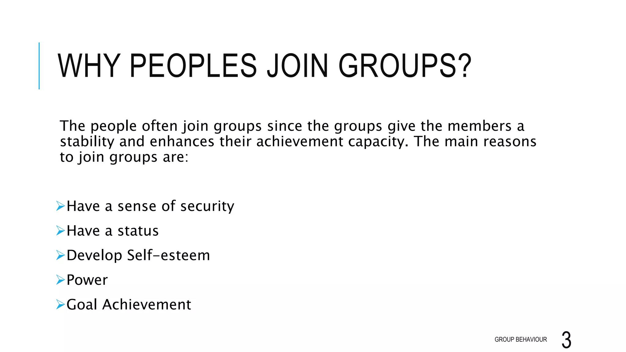 WHY PEOPLES JOIN GROUPS?
The people often join groups since the groups give the members a
stability and enhances their achievement capacity. The main reasons
to join groups are:
Have a sense of security
Have a status
Develop Self-esteem
Power
Goal Achievement
GROUP BEHAVIOUR
3
 