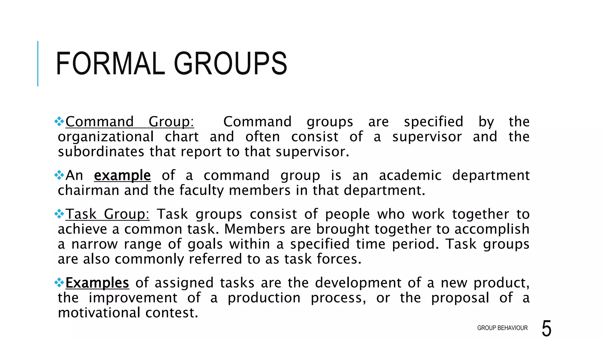 FORMAL GROUPS
Command Group: Command groups are specified by the
organizational chart and often consist of a supervisor and the
subordinates that report to that supervisor.
An example of a command group is an academic department
chairman and the faculty members in that department.
Task Group: Task groups consist of people who work together to
achieve a common task. Members are brought together to accomplish
a narrow range of goals within a specified time period. Task groups
are also commonly referred to as task forces.
Examples of assigned tasks are the development of a new product,
the improvement of a production process, or the proposal of a
motivational contest.
GROUP BEHAVIOUR
5
 