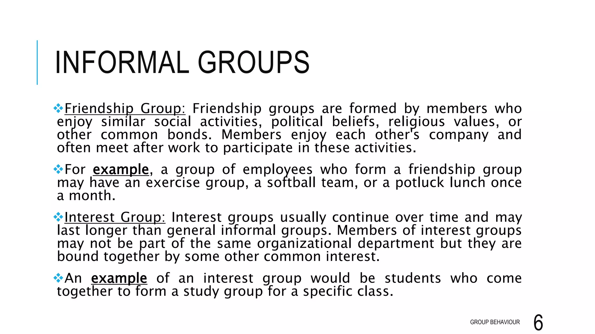 INFORMAL GROUPS
Friendship Group: Friendship groups are formed by members who
enjoy similar social activities, political beliefs, religious values, or
other common bonds. Members enjoy each other's company and
often meet after work to participate in these activities.
For example, a group of employees who form a friendship group
may have an exercise group, a softball team, or a potluck lunch once
a month.
Interest Group: Interest groups usually continue over time and may
last longer than general informal groups. Members of interest groups
may not be part of the same organizational department but they are
bound together by some other common interest.
An example of an interest group would be students who come
together to form a study group for a specific class.
GROUP BEHAVIOUR
6
 