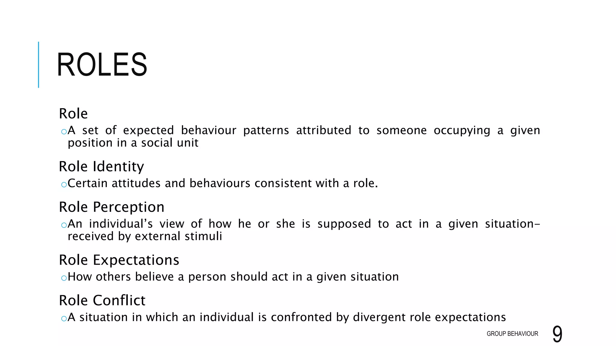 ROLES
Role
oA set of expected behaviour patterns attributed to someone occupying a given
position in a social unit
Role Identity
oCertain attitudes and behaviours consistent with a role.
Role Perception
oAn individual’s view of how he or she is supposed to act in a given situation-
received by external stimuli
Role Expectations
oHow others believe a person should act in a given situation
Role Conflict
oA situation in which an individual is confronted by divergent role expectations
GROUP BEHAVIOUR
9
 