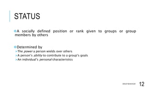 STATUS
A socially defined position or rank given to groups or group
members by others
Determined by
The power a person wields over others
A person’s ability to contribute to a group’s goals
An individual’s personal characteristics
GROUP BEHAVIOUR
12
 