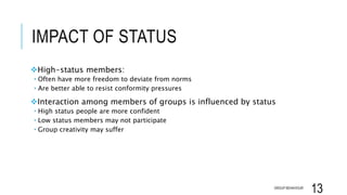 IMPACT OF STATUS
High-status members:
 Often have more freedom to deviate from norms
 Are better able to resist conformity pressures
Interaction among members of groups is influenced by status
 High status people are more confident
 Low status members may not participate
 Group creativity may suffer
GROUP BEHAVIOUR
13
 