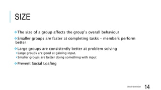SIZE
The size of a group affects the group’s overall behaviour
Smaller groups are faster at completing tasks – members perform
better
Large groups are consistently better at problem solving
Large groups are good at gaining input.
Smaller groups are better doing something with input
Prevent Social Loafing
GROUP BEHAVIOUR
14
 