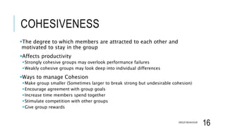 COHESIVENESS
The degree to which members are attracted to each other and
motivated to stay in the group
Affects productivity
Strongly cohesive groups may overlook performance failures
Weakly cohesive groups may look deep into individual differences
Ways to manage Cohesion
Make group smaller (Sometimes larger to break strong but undesirable cohesion)
Encourage agreement with group goals
Increase time members spend together
Stimulate competition with other groups
Give group rewards
GROUP BEHAVIOUR
16
 