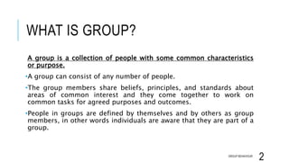 WHAT IS GROUP?
A group is a collection of people with some common characteristics
or purpose.
•A group can consist of any number of people.
•The group members share beliefs, principles, and standards about
areas of common interest and they come together to work on
common tasks for agreed purposes and outcomes.
•People in groups are defined by themselves and by others as group
members, in other words individuals are aware that they are part of a
group.
GROUP BEHAVIOUR
2
 