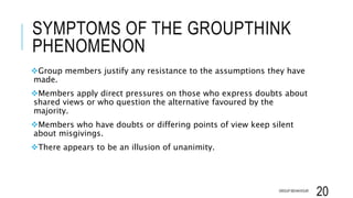 SYMPTOMS OF THE GROUPTHINK
PHENOMENON
Group members justify any resistance to the assumptions they have
made.
Members apply direct pressures on those who express doubts about
shared views or who question the alternative favoured by the
majority.
Members who have doubts or differing points of view keep silent
about misgivings.
There appears to be an illusion of unanimity.
GROUP BEHAVIOUR
20
 