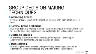 GROUP DECISION-MAKING
TECHNIQUES
Interacting Groups
Typical groups, in which the members interact with each other face-to-
face.
Nominal Group Technique
A group decision-making method in which individual members meet face-
to-face to pool their judgments in a systematic but independent fashion.
Electronic Meeting
A meeting in which members interact on computers, allowing for
anonymity of comments and aggregation of votes.
Brainstorming
An idea-generation process that specifically encourages any and all
alternatives, while withholding any criticism of those alternatives
GROUP BEHAVIOUR
21
 