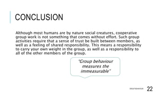CONCLUSION
Although most humans are by nature social creatures, cooperative
group work is not something that comes without effort. Such group
activities require that a sense of trust be built between members, as
well as a feeling of shared responsibility. This means a responsibility
to carry your own weight in the group, as well as a responsibility to
all of the other members of the group.
GROUP BEHAVIOUR
22
“Group behaviour
measures the
immeasurable”
 