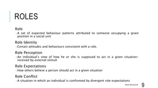 ROLES
Role
oA set of expected behaviour patterns attributed to someone occupying a given
position in a social unit
Role Identity
oCertain attitudes and behaviours consistent with a role.
Role Perception
oAn individual’s view of how he or she is supposed to act in a given situation-
received by external stimuli
Role Expectations
oHow others believe a person should act in a given situation
Role Conflict
oA situation in which an individual is confronted by divergent role expectations
GROUP BEHAVIOUR
9
 