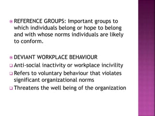  REFERENCE GROUPS: Important groups to
which individuals belong or hope to belong
and with whose norms individuals are likely
to conform.
 DEVIANT WORKPLACE BEHAVIOUR
 Anti-social inactivity or workplace incivility
 Refers to voluntary behaviour that violates
significant organizational norms
 Threatens the well being of the organization
 