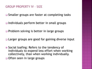 GROUP PROPERTY IV – SIZE
 Smaller groups are faster at completing tasks
 Individuals perform better in small groups
 Problem solving is better in large groups
 Larger groups are good for gaining diverse input
 Social loafing: Refers to the tendency of
individuals to expend less effort when working
collectively, than when working individually.
 Often seen in large groups
 