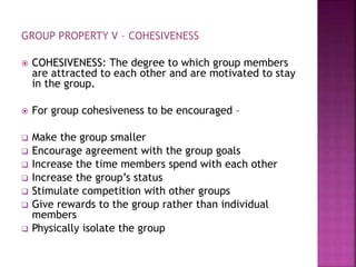 GROUP PROPERTY V – COHESIVENESS
 COHESIVENESS: The degree to which group members
are attracted to each other and are motivated to stay
in the group.
 For group cohesiveness to be encouraged –
 Make the group smaller
 Encourage agreement with the group goals
 Increase the time members spend with each other
 Increase the group’s status
 Stimulate competition with other groups
 Give rewards to the group rather than individual
members
 Physically isolate the group
 