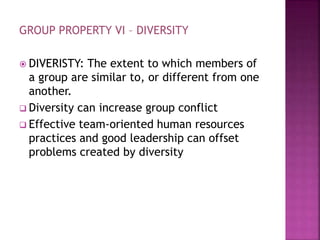 GROUP PROPERTY VI – DIVERSITY
 DIVERISTY: The extent to which members of
a group are similar to, or different from one
another.
 Diversity can increase group conflict
 Effective team-oriented human resources
practices and good leadership can offset
problems created by diversity
 