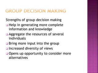 Strengths of group decision making
 Help in generating more complete
information and knowledge
 Aggregate the resources of several
individuals
 Bring more input into the group
 Increased diversity of views
 Opens up opportunity to consider more
alternatives
 