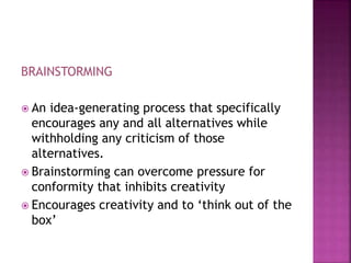BRAINSTORMING
 An idea-generating process that specifically
encourages any and all alternatives while
withholding any criticism of those
alternatives.
 Brainstorming can overcome pressure for
conformity that inhibits creativity
 Encourages creativity and to ‘think out of the
box’
 