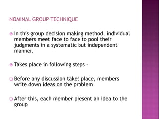 NOMINAL GROUP TECHNIQUE
 In this group decision making method, individual
members meet face to face to pool their
judgments in a systematic but independent
manner.
 Takes place in following steps –
 Before any discussion takes place, members
write down ideas on the problem
 After this, each member present an idea to the
group
 