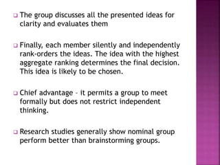  The group discusses all the presented ideas for
clarity and evaluates them
 Finally, each member silently and independently
rank-orders the ideas. The idea with the highest
aggregate ranking determines the final decision.
This idea is likely to be chosen.
 Chief advantage – it permits a group to meet
formally but does not restrict independent
thinking.
 Research studies generally show nominal group
perform better than brainstorming groups.
 